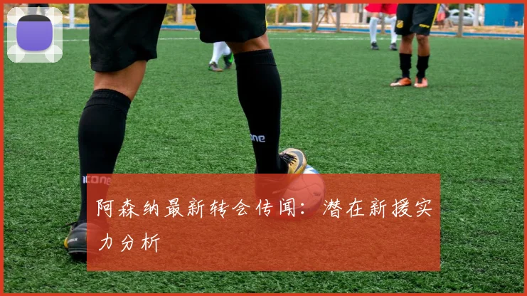 阿森纳最新转会传闻:潜在新援实力分析