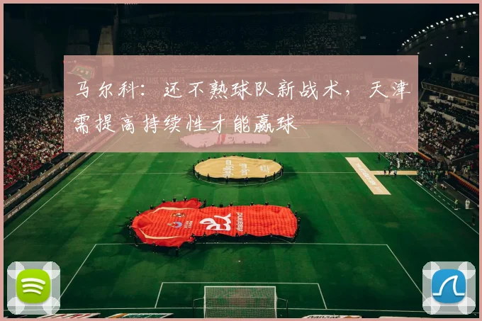 马尔科：还不熟球队新战术，天津需提高持续性才能赢球