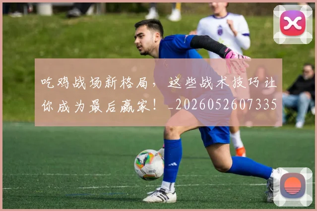 吃鸡战场新格局，这些战术技巧让你成为最后赢家！_20260526073359