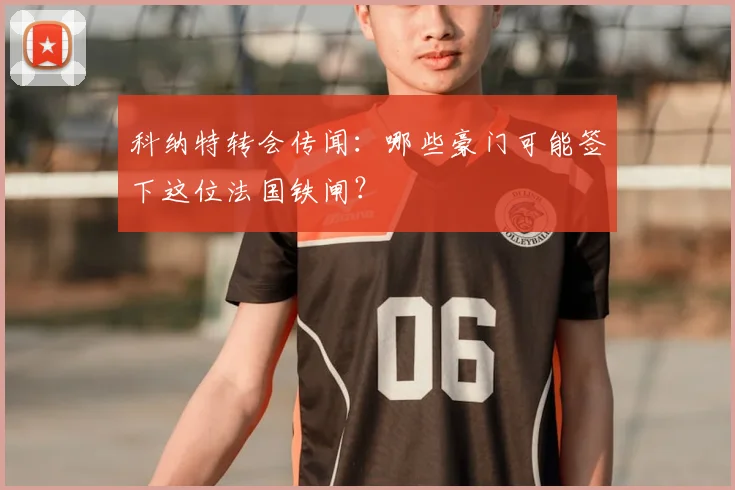 科纳特转会传闻:哪些豪门可能签下这位法国铁闸?