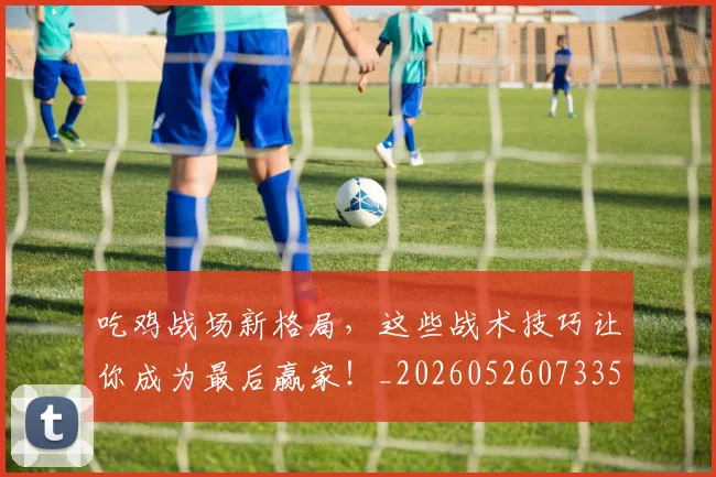 吃鸡战场新格局，这些战术技巧让你成为最后赢家！_20260526073359