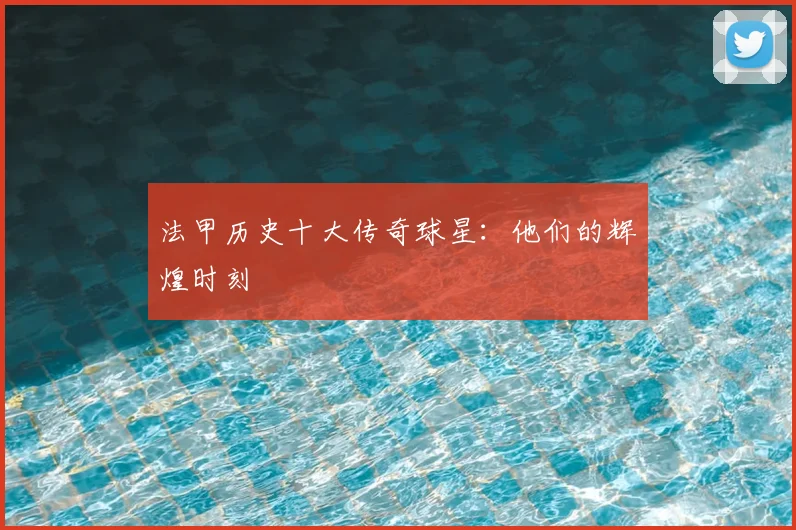 法甲历史十大传奇球星：他们的辉煌时刻