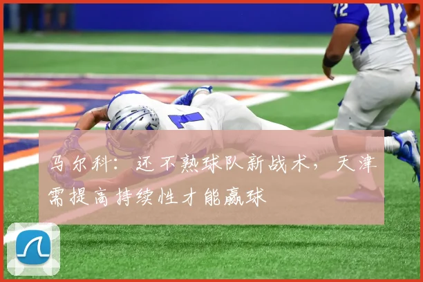 马尔科：还不熟球队新战术，天津需提高持续性才能赢球