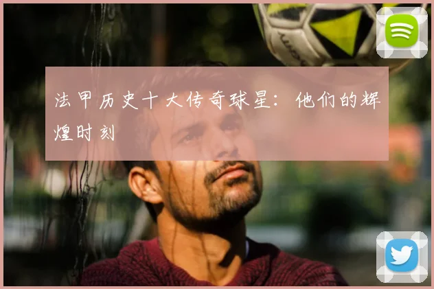 法甲历史十大传奇球星：他们的辉煌时刻