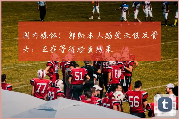 国内媒体：郭凯本人感受未伤及骨头，正在等待检查结果