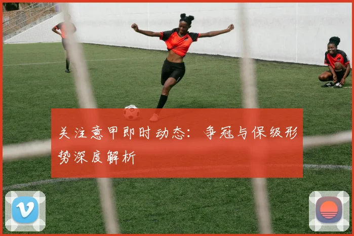 关注意甲即时动态：争冠与保级形势深度解析