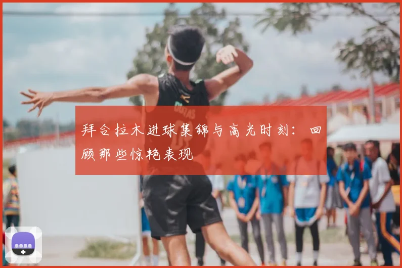 拜合拉木进球集锦与高光时刻：回顾那些惊艳表现