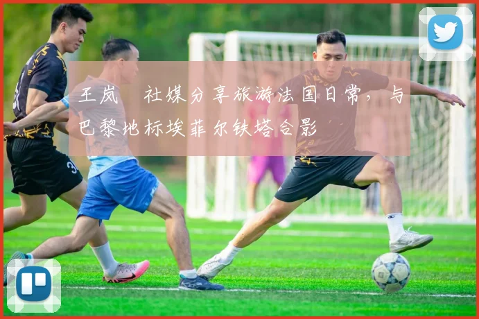 王岚嵚社媒分享旅游法国日常，与巴黎地标埃菲尔铁塔合影